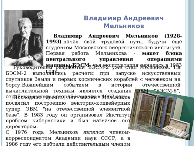 Владимир Андреевич  Мельников Владимир Андреевич Мельников (1928-1993)  начал свой трудовой путь, будучи еще студентом Московского энергетического института. Первая работа Мельникова - макет блока центрального управления операциями машины БЭСМ , чья эксплуатация началась в 1953 году. Руководителем разработки БЭСМ-2 уже стал Мельников. На БЭСМ-2 выполнялись расчеты при запуске искусственных спутников Земли и первых космических кораблей с человеком на борту.Важнейшим событием в истории отечественной вычислительной техники является создание ЭВМ 