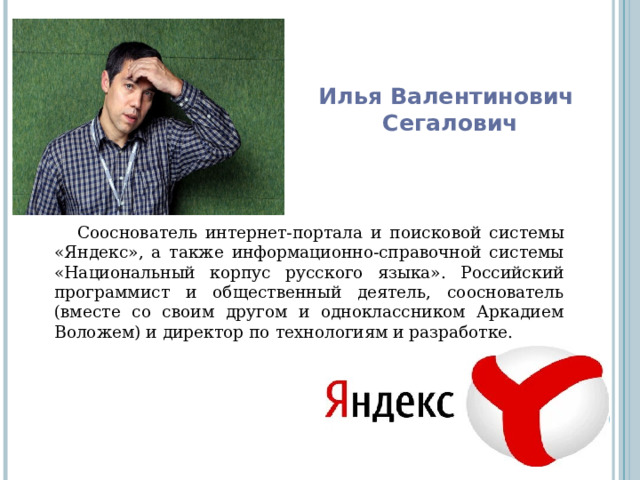 Илья Валентинович  Сегалович Сооснователь интернет-портала и поисковой системы «Яндекс», а также информационно-справочной системы «Национальный корпус русского языка». Российский программист и общественный деятель, сооснователь (вместе со своим другом и одноклассником Аркадием Воложем) и директор по технологиям и разработке. 
