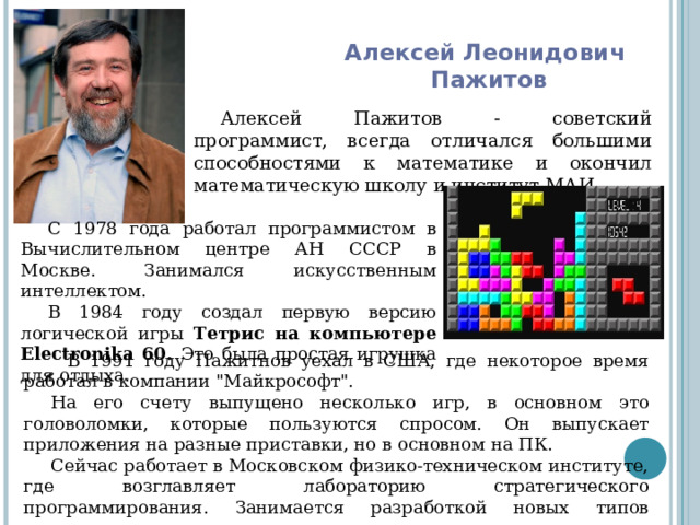Алексей Леонидович  Пажитов Алексей Пажитов - советский программист, всегда отличался большими способностями к математике и окончил математическую школу и институт МАИ.   С 1978 года работал программистом в Вычислительном центре АН СССР в Москве. Занимался искусственным интеллектом. В 1984 году создал первую версию логической игры Тетрис на компьютере Electronika 60. Это была простая игрушка для отдыха.       В 1991 году Пажитнов уехал в США, где некоторое время работал в компании 