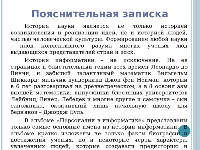 Пояснительная записка История науки является не только историей возникновения и реализации идей, но и историей людей, частью человеческой культуры. Формирование любой науки - плод коллективного разума многих ученых люд выдающихся представителей стран и эпох. История информатики – не исключение. На ее страницах и блистательный гений всех времен Леонардо до Винчи, и забытый талантливый математик Вильгельм Шиккард; мальчик вундеркинд Джон фон Нейман, который в 6 лет разговаривал на древнегреческом, а в 8 освоил азы высшей математики; выпускники блестящих университетов Лейбниц, Винер, Лебедев и многие другие и самоучка – сын сапожника, окончивший лишь начальную школу для бедняков – Джордж Буль. В альбоме «Персоналии в информатике» представлены только самые основные имена из истории информатики. В альбоме кратко изложены не только факты биографии и достижения ученых, но и некоторые черты характера, увлеченных людей, которые создавали предисторию и историю компьютерной науки – информатика. 