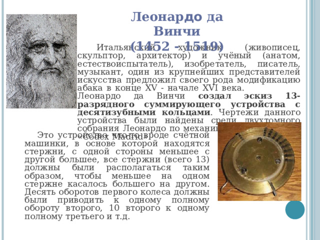 Леонар до да Винчи  (1452 - 1519) Итальянский художник (живописец, скульптор, архитектор) и учёный (анатом, естествоиспытатель), изобретатель, писатель, музыкант, один из крупнейших представителей искусства предложил своего рода модификацию абака в конце XV - начале XVI века. Леонардо да Винчи создал эскиз 13-разрядного суммирующего устройства с десятизубными кольцами . Чертежи данного устройства были найдены среди двухтомного собрания Леонардо по механике, известного как «Codex Madrid». Это устройство что-то вроде счётной машинки, в основе которой находятся стержни, с одной стороны меньшее с другой большее, все стержни (всего 13) должны были располагаться таким образом, чтобы меньшее на одном стержне касалось большего на другом. Десять оборотов первого колеса должны были приводить к одному полному обороту второго, 10 второго к одному полному третьего и т.д. 