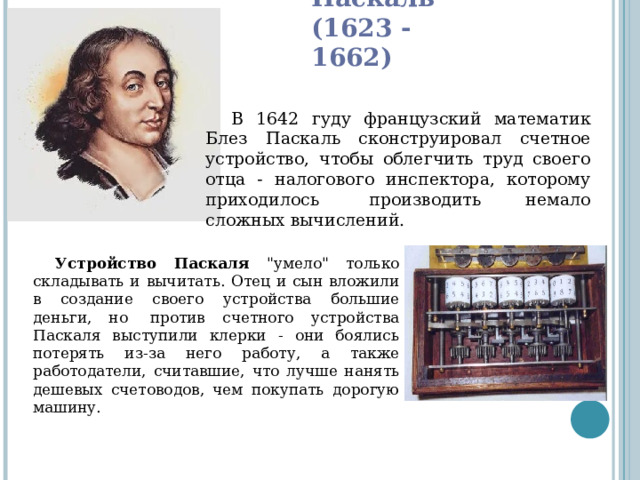 Блез Паскаль  (1623 - 1662) В 1642 гуду французский математик Блез Паскаль сконструировал счетное устройство, чтобы облегчить труд своего отца - налогового инспектора, которому приходилось  производить немало сложных вычислений. Устройство Паскаля 
