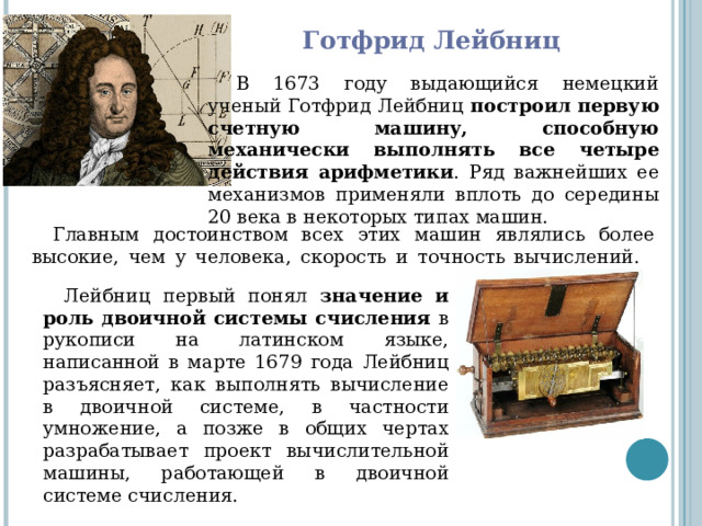 Готфрид Лейбниц   В 1673 году выдающийся немецкий ученый Готфрид Лейбниц построил первую счетную машину, способную механически выполнять все четыре действия арифметики . Ряд важнейших ее механизмов применяли вплоть до середины 20 века в некоторых типах машин. Главным достоинством всех этих машин являлись более высокие, чем у человека, скорость и точность вычислений.        Лейбниц первый понял значение и роль двоичной системы счисления в рукописи на латинском языке, написанной в марте 1679 года Лейбниц разъясняет, как выполнять вычисление в двоичной системе, в частности умножение, а позже в общих чертах разрабатывает проект вычислительной машины, работающей в двоичной системе счисления. 