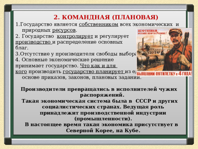  2. КОМАНДНАЯ (ПЛАНОВАЯ) 1.Государство является собственником всех экономических и природных ресурсов . 2. Государство контролирует и регулирует производство и распределение основных благ. 3.Отсутствие у производителя свободы выбора. 4. Основные экономические решение принимает государство. Что как и для кого производить государство планирует из единого центра на основе приказов, законов, плановых заданий.  Производители превращались в исполнителей чужих распоряжений. Такая экономическая система была в СССР и других социалистических странах. Ведущая роль принадлежит производственной индустрии (промышленности).  В настоящее время такая экономика присутствует в Северной Корее, на Кубе. 