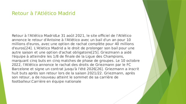 Retour à l'Atlético Madrid Retour à l'Atlético MadridLe 31 août 2021, le site officiel de l'Atlético annonce le retour d'Antoine à l'Atlético avec un bail d'un an pour 10 millions d'euros, avec une option de rachat complète pour 40 millions d'euros[24]. L'Atletico Madrid a le droit de prolonger son bail pour une autre saison et une option d'achat obligatoire[25]. Griezmann a aidé l'équipe à atteindre les 1/8 de finale de la Ligue des Champions, marquant cinq buts en cinq matches de phase de groupes. Le 10 octobre 2022, l'Atlético annonce le rachat des droits de Griezmann par le FC Barcelone et signe un contrat jusqu'à l'été 2026[26]. Griezmann a inscrit huit buts après son retour lors de la saison 2021/22. Griezmann, après son retour, a de nouveau atteint le sommet de sa carrière de footballeur.Carrière en équipe nationale 