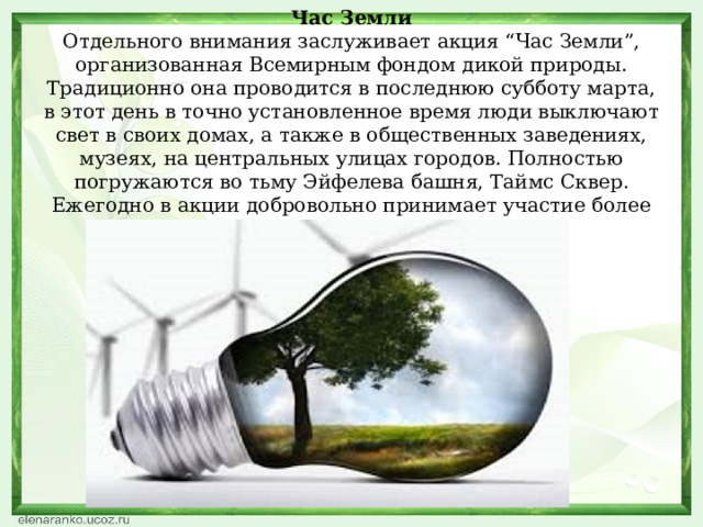 Час Земли  Отдельного внимания заслуживает акция “Час Земли”, организованная Всемирным фондом дикой природы. Традиционно она проводится в последнюю субботу марта, в этот день в точно установленное время люди выключают свет в своих домах, а также в общественных заведениях, музеях, на центральных улицах городов. Полностью погружаются во тьму Эйфелева башня, Таймс Сквер. Ежегодно в акции добровольно принимает участие более 1000000000 человек.   