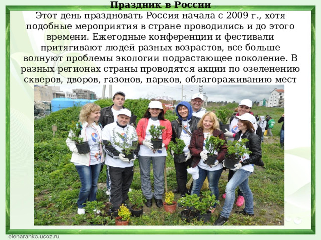 Праздник в России  Этот день праздновать Россия начала с 2009 г., хотя подобные мероприятия в стране проводились и до этого времени. Ежегодные конференции и фестивали притягивают людей разных возрастов, все больше волнуют проблемы экологии подрастающее поколение. В разных регионах страны проводятся акции по озеленению скверов, дворов, газонов, парков, облагораживанию мест отдыха.    