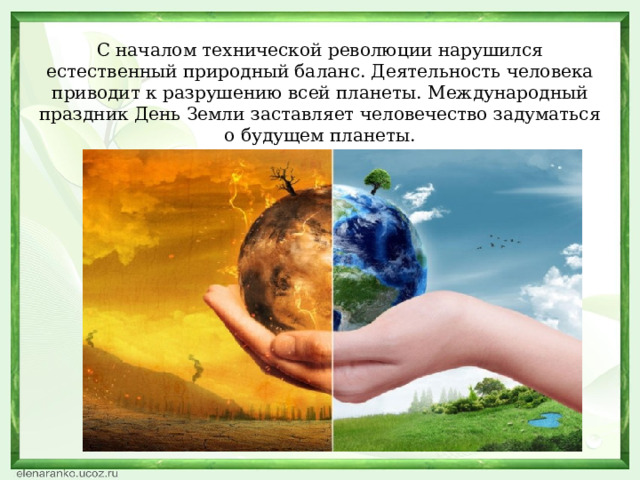 С началом технической революции нарушился естественный природный баланс. Деятельность человека приводит к разрушению всей планеты. Международный праздник День Земли заставляет человечество задуматься о будущем планеты. 