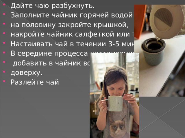 Дайте чаю разбухнуть. Заполните чайник горячей водой на половину закройте крышкой, накройте чайник салфеткой или тканью.. Настаивать чай в течении 3-5 минут. В середине процесса настаивания  добавить в чайник воды доверху. Разлейте чай 