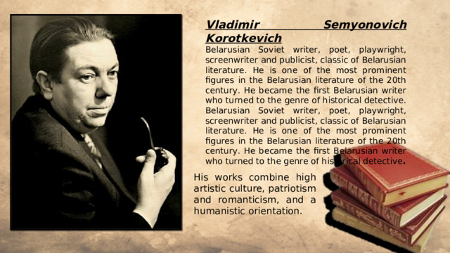 Vladimir Semyonovich Korotkevich Belarusian Soviet writer, poet, playwright, screenwriter and publicist, classic of Belarusian literature. He is one of the most prominent figures in the Belarusian literature of the 20th century. He became the first Belarusian writer who turned to the genre of historical detective. Belarusian Soviet writer, poet, playwright, screenwriter and publicist, classic of Belarusian literature. He is one of the most prominent figures in the Belarusian literature of the 20th century. He became the first Belarusian writer who turned to the genre of historical detective . His works combine high artistic culture, patriotism and romanticism, and a humanistic orientation. 