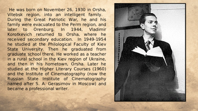  He was born on November 26, 1930 in Orsha, Vitebsk region, into an intelligent family. During the Great Patriotic War, he and his family were evacuated to the Perm region, and later to Orenburg. In 1944, Vladimir Korotkevich returned to Orsha, where he received secondary education. In 1949-1954 he studied at the Philological Faculty of Kiev State University. Then he graduated from graduate school there. He worked as a teacher in a rural school in the Kiev region of Ukraine, and then in his hometown, Orsha. Later he studied at the Higher Literary Courses (1960) and the Institute of Cinematography (now the Russian State Institute of Cinematography named after S. A. Gerasimov in Moscow) and became a professional writer. 