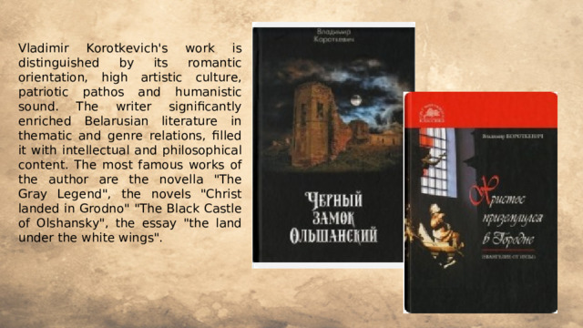 Vladimir Korotkevich's work is distinguished by its romantic orientation, high artistic culture, patriotic pathos and humanistic sound. The writer significantly enriched Belarusian literature in thematic and genre relations, filled it with intellectual and philosophical content. The most famous works of the author are the novella 