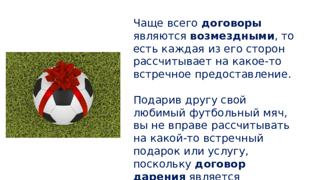 Чаще всего договоры являются возмездными , то есть каждая из его сторон рассчитывает на какое-то встречное предоставление. Подарив другу свой любимый футбольный мяч, вы не вправе рассчитывать на какой-то встречный подарок или услугу, поскольку договор дарения является безвозмездным . 