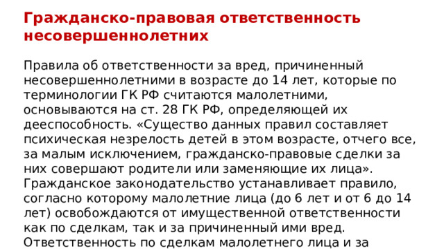 Гражданско-правовая ответственность несовершеннолетних Правила об ответственности за вред, причиненный несовершеннолетними в возрасте до 14 лет, которые по терминологии ГК РФ считаются малолетними, основываются на ст. 28 ГК РФ, определяющей их дееспособность. «Существо данных правил составляет психическая незрелость детей в этом возрасте, отчего все, за малым исключением, гражданско-правовые сделки за них совершают родители или заменяющие их лица». Гражданское законодательство устанавливает правило, согласно которому малолетние лица (до 6 лет и от 6 до 14 лет) освобождаются от имущественной ответственности как по сделкам, так и за причиненный ими вред. Ответственность по сделкам малолетнего лица и за причиненный им вред несут его родители, усыновители, опекуны, если не докажут, что вред причинен либо обязательство нарушено не по их вине. 