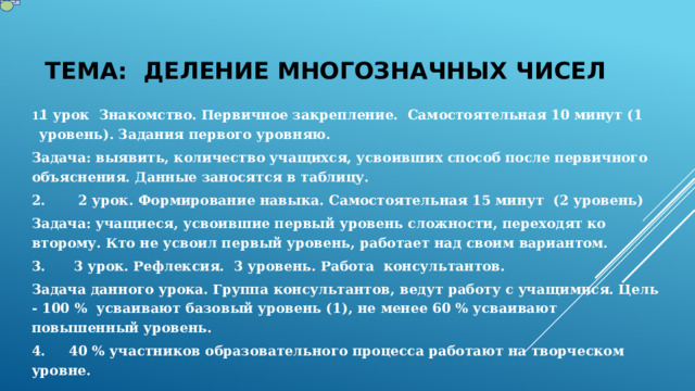 ТЕМА: Деление многозначных чисел 1 урок Знакомство. Первичное закрепление. Самостоятельная 10 минут (1 уровень). Задания первого уровняю. Задача: выявить, количество учащихся, усвоивших способ после первичного объяснения. Данные заносятся в таблицу. 2. 2 урок. Формирование навыка. Самостоятельная 15 минут (2 уровень) Задача: учащиеся, усвоившие первый уровень сложности, переходят ко второму. Кто не усвоил первый уровень, работает над своим вариантом. 3. 3 урок. Рефлексия. 3 уровень. Работа консультантов. Задача данного урока. Группа консультантов, ведут работу с учащимися. Цель - 100 % усваивают базовый уровень (1), не менее 60 % усваивают повышенный уровень. 4. 40 % участников образовательного процесса работают на творческом уровне. 