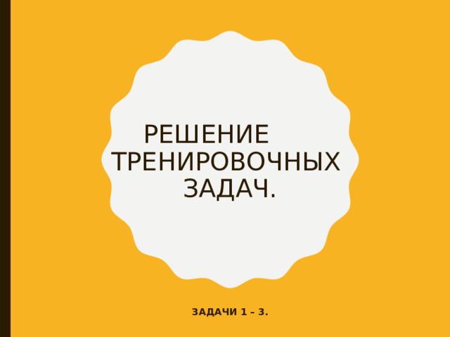 РЕШЕНИЕ ТРЕНИРОВОЧНЫХ  ЗАДАЧ. ЗАДАЧИ 1 – 3. 