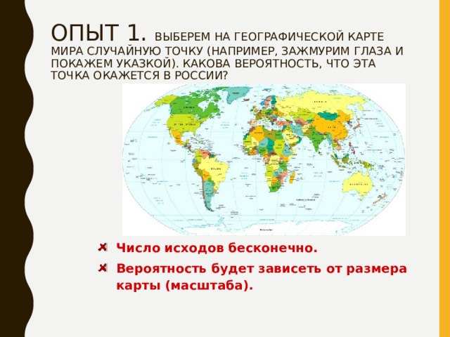 ОПЫТ 1. ВЫБЕРЕМ НА ГЕОГРАФИЧЕСКОЙ КАРТЕ МИРА СЛУЧАЙНУЮ ТОЧКУ (НАПРИМЕР, ЗАЖМУРИМ ГЛАЗА И ПОКАЖЕМ УКАЗКОЙ). КАКОВА ВЕРОЯТНОСТЬ, ЧТО ЭТА ТОЧКА ОКАЖЕТСЯ В РОССИИ?   Число исходов бесконечно. Вероятность будет зависеть от размера карты (масштаба). 