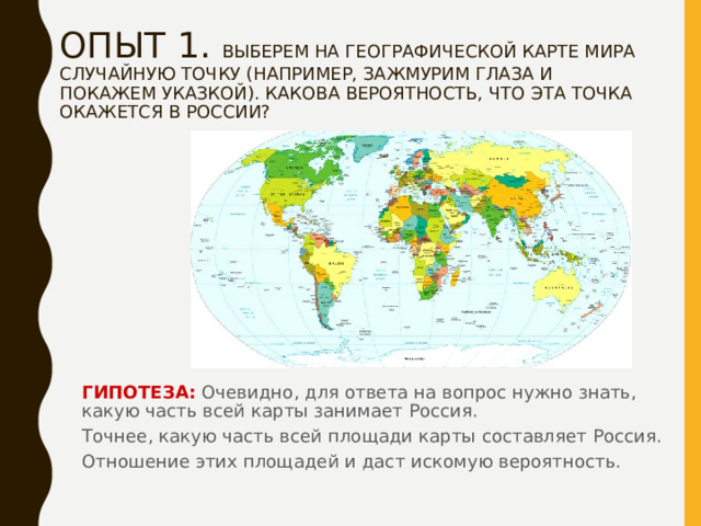 ОПЫТ 1. ВЫБЕРЕМ НА ГЕОГРАФИЧЕСКОЙ КАРТЕ МИРА СЛУЧАЙНУЮ ТОЧКУ (НАПРИМЕР, ЗАЖМУРИМ ГЛАЗА И ПОКАЖЕМ УКАЗКОЙ). КАКОВА ВЕРОЯТНОСТЬ, ЧТО ЭТА ТОЧКА ОКАЖЕТСЯ В РОССИИ?   ГИПОТЕЗА: Очевидно, для ответа на вопрос нужно знать, какую часть всей карты занимает Россия. Точнее, какую часть всей площади карты составляет Россия. Отношение этих площадей и даст искомую вероятность. 