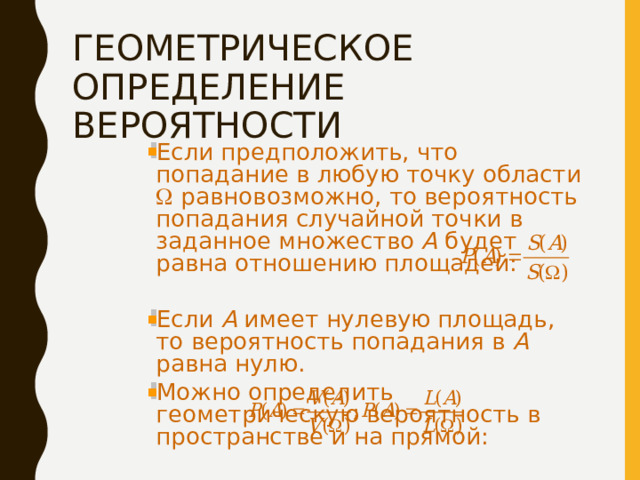 ГЕОМЕТРИЧЕСКОЕ ОПРЕДЕЛЕНИЕ ВЕРОЯТНОСТИ Если предположить, что попадание в любую точку области  равновозможно, то вероятность попадания случайной точки в заданное множество А будет равна отношению площадей: Если А имеет нулевую площадь, то вероятность попадания в А равна нулю. Можно определить геометрическую вероятность в пространстве и на прямой: 