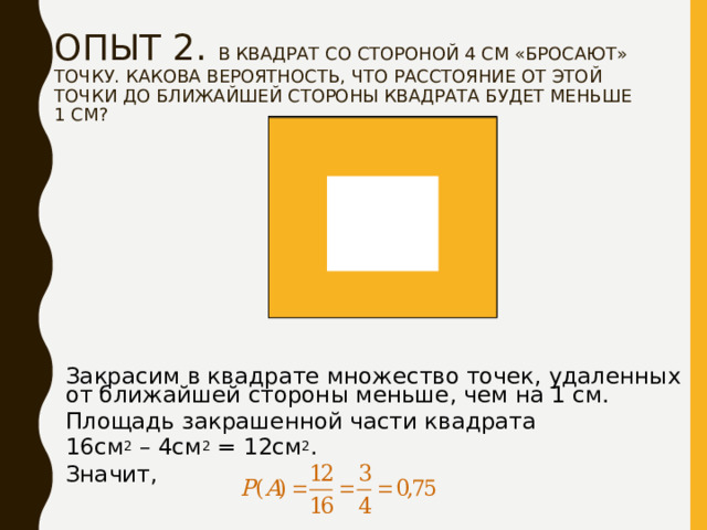 ОПЫТ 2. В КВАДРАТ СО СТОРОНОЙ 4 СМ «БРОСАЮТ» ТОЧКУ. КАКОВА ВЕРОЯТНОСТЬ, ЧТО РАССТОЯНИЕ ОТ ЭТОЙ ТОЧКИ ДО БЛИЖАЙШЕЙ СТОРОНЫ КВАДРАТА БУДЕТ МЕНЬШЕ 1 СМ?   Закрасим в квадрате множество точек, удаленных от ближайшей стороны меньше, чем на 1 см. Площадь закрашенной части квадрата 16см 2 – 4см 2 = 12см 2 . Значит, 
