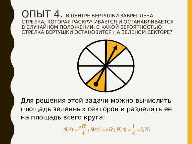 ОПЫТ 4. В ЦЕНТРЕ ВЕРТУШКИ ЗАКРЕПЛЕНА СТРЕЛКА, КОТОРАЯ РАСКРУЧИВАЕТСЯ И ОСТАНАВЛИВАЕТСЯ В СЛУЧАЙНОМ ПОЛОЖЕНИИ. С КАКОЙ ВЕРОЯТНОСТЬЮ СТРЕЛКА ВЕРТУШКИ ОСТАНОВИТСЯ НА ЗЕЛЕНОМ СЕКТОРЕ?   Для решения этой задачи можно вычислить площадь зеленных секторов и разделить ее на площадь всего круга: 