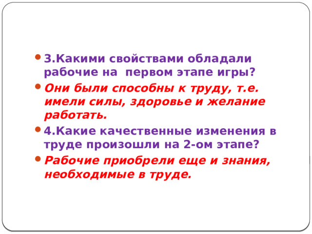 3.Какими свойствами обладали рабочие на первом этапе игры? Они были способны к труду, т.е. имели силы, здоровье и желание работать. 4.Какие качественные изменения в труде произошли на 2-ом этапе? Рабочие приобрели еще и знания, необходимые в труде.