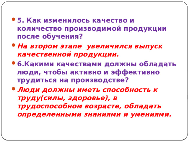 5. Как изменилось качество и количество производимой продукции после обучения? На втором этапе увеличился выпуск качественной продукции. 6.Какими качествами должны обладать люди, чтобы активно и эффективно трудиться на производстве? Люди должны иметь способность к труду(силы, здоровье), в трудоспособном возрасте, обладать определенными знаниями и умениями.