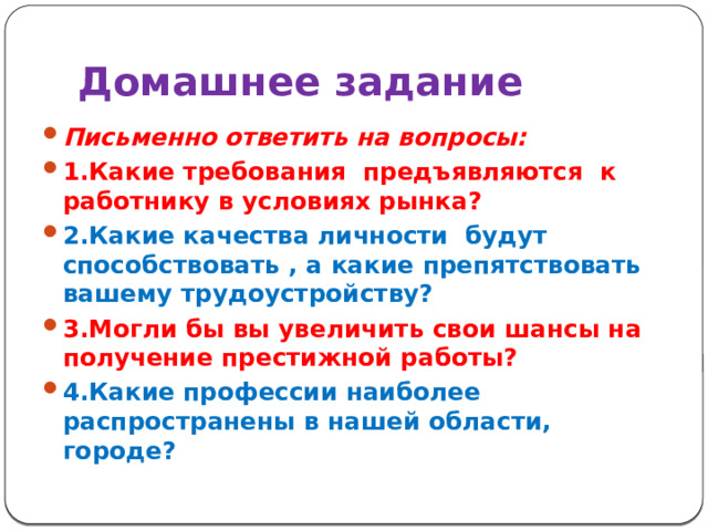 Домашнее задание  Письменно ответить на вопросы: 1.Какие требования предъявляются к работнику в условиях рынка? 2.Какие качества личности будут способствовать , а какие препятствовать вашему трудоустройству? 3.Могли бы вы увеличить свои шансы на получение престижной работы? 4.Какие профессии наиболее распространены в нашей области, городе?