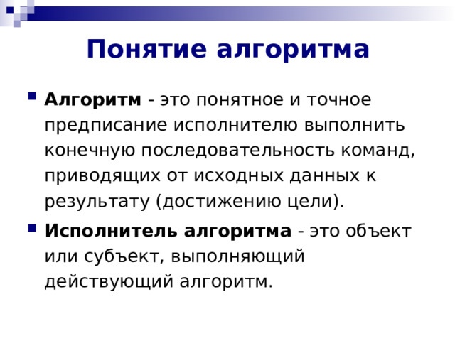 Понятие алгоритма Алгоритм - это понятное и точное предписание исполнителю выполнить конечную последовательность команд, приводящих от исходных данных к результату (достижению цели). Исполнитель алгоритма - это объект или субъект, выполняющий действующий алгоритм. 