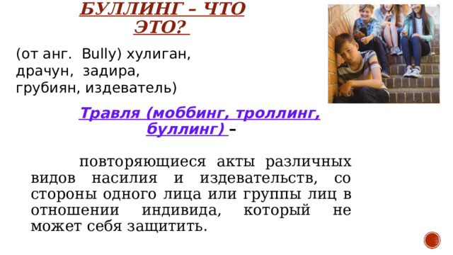 БУЛЛИНГ – ЧТО ЭТО? (от анг.  B ully) хулиган,  драчун,  задира,  грубиян, издеватель) Травля (моббинг, троллинг, буллинг) –   повторяющиеся акты различных видов насилия и издевательств, со стороны одного лица или группы лиц в отношении индивида, который не может себя защитить . Буллинг – агрессия одних детей против других, когда имеют место неравенство сил агрессора и жертвы, агрессия имеет тенденцию повторяться, при этом жертва сильно задета происходящим и не имеет возможности защитить себя в актуальной ситуации. Травля (буллинг, моббинг) – агрессия одних детей против других, когда имеют место неравенство сил агрессора и жертвы, агрессия имеет тенденцию повторяться, при этом жертва сильно задета происходящим и не имеет возможности защитить себя в актуальной ситуации.  
