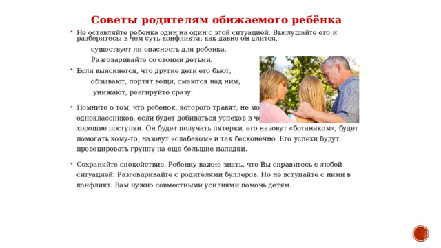 Советы родителям обижаемого ребёнка Не оставляйте ребенка один на один с этой ситуацией. Выслушайте его и разберитесь: в чем суть конфликта, как давно он длится,  существует ли опасность для ребенка.  Разговаривайте со своими детьми. Если выясняется, что другие дети его бьют,  обзывают, портят вещи, смеются над ним,  унижают, реагируйте сразу. Помните о том, что ребенок, которого травят, не может завоевать симпатии одноклассников, если будет добиваться успехов в чем-то или совершать хорошие поступки. Он будет получать пятерки, его назовут «ботаником», будет помогать кому-то, назовут «слабаком» и так бесконечно. Его успехи будут провоцировать группу на еще большие нападки. Сохраняйте спокойствие. Ребенку важно знать, что Вы справитесь с любой ситуацией. Разговаривайте с родителями буллеров. Но не вступайте с ними в конфликт. Вам нужно совместными усилиями помочь детям. 