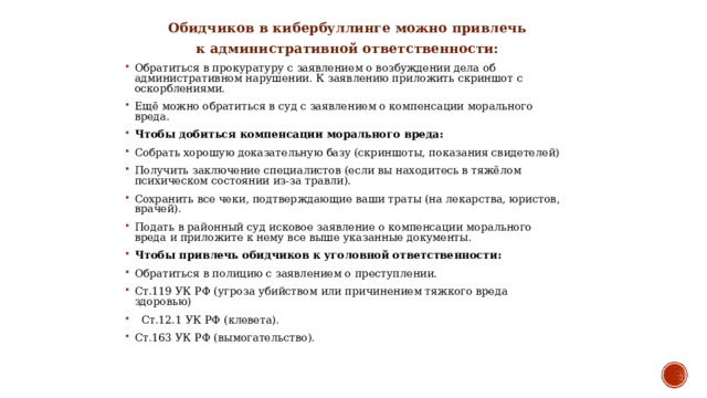  Обидчиков в кибербуллинге можно привлечь  к административной ответственности: Обратиться в прокуратуру с заявлением о возбуждении дела об административном нарушении. К заявлению приложить скриншот с оскорблениями. Ещё можно обратиться в суд с заявлением о компенсации морального вреда. Чтобы добиться компенсации морального вреда: Собрать хорошую доказательную базу (скриншоты, показания свидетелей) Получить заключение специалистов (если вы находитесь в тяжёлом психическом состоянии из-за травли). Сохранить все чеки, подтверждающие ваши траты (на лекарства, юристов, врачей). Подать в районный суд исковое заявление о компенсации морального вреда и приложите к нему все выше указанные документы. Чтобы привлечь обидчиков к уголовной ответственности: Обратиться в полицию с заявлением о преступлении. Ст.119 УК РФ (угроза убийством или причинением тяжкого вреда здоровью)  Ст.12.1 УК РФ (клевета). Ст.163 УК РФ (вымогательство). 