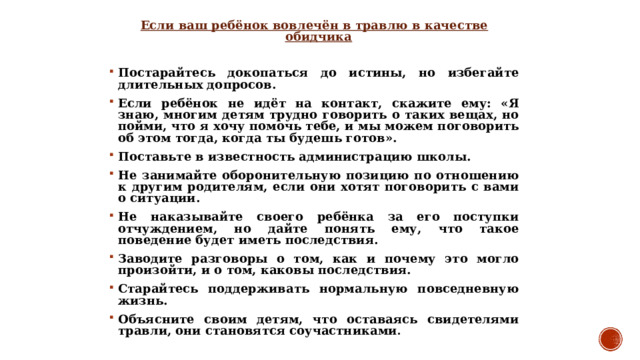 Если ваш ребёнок вовлечён в травлю в качестве обидчика  Постарайтесь докопаться до истины, но избегайте длительных допросов. Если ребёнок не идёт на контакт, скажите ему: «Я знаю, многим детям трудно говорить о таких вещах, но пойми, что я хочу помочь тебе, и мы можем поговорить об этом тогда, когда ты будешь готов». Поставьте в известность администрацию школы. Не занимайте оборонительную позицию по отношению к другим родителям, если они хотят поговорить с вами о ситуации. Не наказывайте своего ребёнка за его поступки отчуждением, но дайте понять ему, что такое поведение будет иметь последствия. Заводите разговоры о том, как и почему это могло произойти, и о том, каковы последствия. Старайтесь поддерживать нормальную повседневную жизнь. Объясните своим детям, что оставаясь свидетелями травли, они становятся соучастниками .  