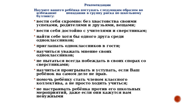 Рекомендации Научите вашего ребёнка поступать следующим образом во избежание попадания в группу риска по школьному буллингу : вести себя скромно: без хвастовства своими успехами, родителями и друзьями, вещами; вести себя достойно с учителями и сверстникам; найти себе хотя бы одного друга среди одноклассников; приглашать одноклассников в гости; научиться уважать мнение своих одноклассников; не пытаться всегда побеждать в своих спорах со сверстниками; научиться проигрывать и уступать, если Ваш ребёнок на самом деле не прав. помочь ребёнку стать членом классного коллектива, а не просто ходить учиться; не настраивать ребёнка против его школьных мероприятий, даже если они кажутся вам ненужными  