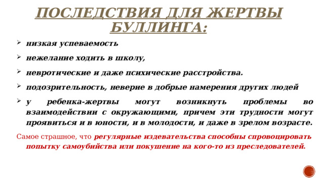 ПОСЛЕДСТВИЯ ДЛЯ ЖЕРТВЫ БУЛЛИНГА: низкая успеваемость нежелание ходить в школу, невротические и даже психические расстройства. подозрительность, неверие в добрые намерения других людей у ребенка-жертвы могут возникнуть проблемы во взаимодействии с окружающими, причем эти трудности могут проявиться и в юности, и в молодости, и даже в зрелом возрасте. Самое страшное, что регулярные издевательства способны спровоцировать попытку самоубийства или покушение на кого-то из преследователей . 
