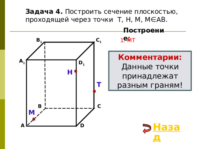 Задача 4. Построить сечение плоскостью, проходящей через точки Т, Н, М, М∈АВ. Построение: C 1 1. М T В 1 Комментарии: Данные точки принадлежат разным граням! А 1 D 1 Н Т В С М Назад D А 