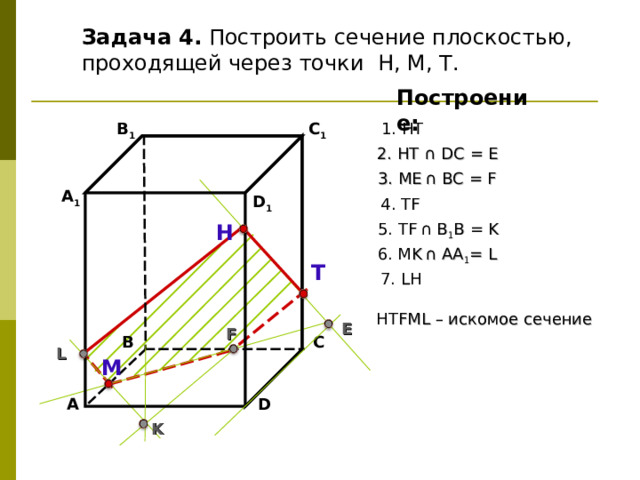 Задача 4. Построить сечение плоскостью, проходящей через точки Н, М, Т. Построение: В 1 C 1 1. НТ 2. НТ ∩ D С  = E 3 . ME  ∩ ВС  = F А 1 D 1 4. Т F 5. Т F  ∩ В 1 В  = K Н 6. М K  ∩ АА 1 = L Т 7. L Н НТ F М L – искомое сечение E F В С L М D А K 