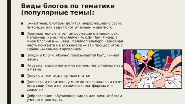 Виды блогов по тематике (популярные темы):    животные: блогеры делятся информацией о своих питомцах или ведут блог от имени животного.  компьютерные игры: информация о видеоиграх. Например, канал PewDiePie (ПьюДи Пай) Лидер в мире блогинга — швед, Феликс Чельберг. Основная часть контента на его канале — это процесс игры с забавным комментированием.  люди и блоги: обычно показывается быт, личная жизнь.  музыка: видеоклипы или каналы популярных певцов и певиц;  наука и техника: научные статьи;  новости и политика: у многих телеканалов и газет есть свои блоги на различных платформах и в соцсетях;  образование: обучающие видео или личные блоги ученых и докторов.  путешествия: блогеры рассказывают о своих путешествиях. спорт: спорт и его виды, а особенно йога, пользуются большой популярностью; 