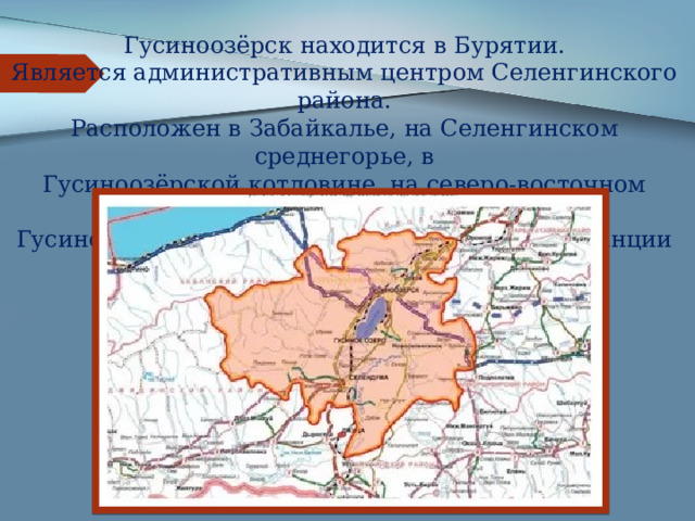 Гусиноозёрск находится в Бурятии.  Является административным центром Селенгинского района.  Расположен в Забайкалье, на Селенгинском среднегорье, в  Гусиноозёрской котловине, на северо-восточном берегу  Гусиного озера, в 6 км от железнодорожной станции Загустай,  в 110 км к югозападу от Улан-Удэ 