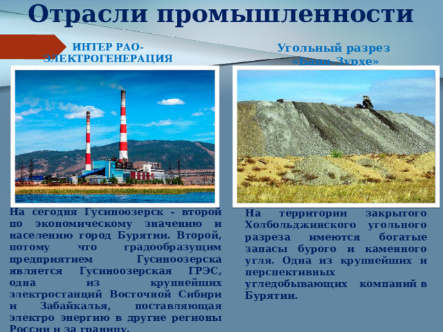Отрасли промышленности ИНТЕР РАО-ЭЛЕКТРОГЕНЕРАЦИЯ Гусиноозерская ГРЭС Угольный разрез «Баин-Зурхе» На сегодня Гусиноозерск - второй по экономическому значению и населению город Бурятии. Второй, потому что градообразущим предприятием Гусиноозерска является Гусиноозерская ГРЭС, одна из крупнейших электростанций Восточной Сибири и Забайкалья, поставляющая электро энергию в другие регионы России и за границу. На территории закрытого Холбольджинского угольного разреза имеются богатые запасы бурого и каменного угля. Одна из крупнейших и перспективных угледобывающих компаний в Бурятии. 