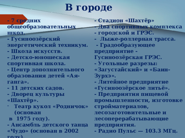 В городе - 7 средних общеобразовательных школ. - Стадион «Шахтёр» - Гусиноозёрский энергетический техникум. - Два спортивных комплекса - городской и ГРЭС.  ​ - Школа искусств. - Лыже-роллерная трасса.   - Градообразующее предприятие - Гусиноозёрская ГРЭС.  - Детско-юношеская спортивная школа. - Угольные разрезы: «Загустайский» и «Баин-Зурхэ». - Центр дополнительного образования детей «Ая-ганга». - Литейное предприятие «Гусиноозёрское литьё». - 11 детских садов.  - Предприятия пищевой промышленности, изготовке стройматериалов, лесозаготовительные и лесоперерабатывающие предприятия.  - Дворец культуры «Шахтёр».  - Радио Пульс — 103.3 МГц. Театр кукол «Родничок» (основан  в 1975 году).  - Ансамбль детского танца «Чудо» (основан в 2002 году). - Казачий ансамбль «Казачья доля» (основан в 2012 году).  - Городской центр досуга «Россия».  