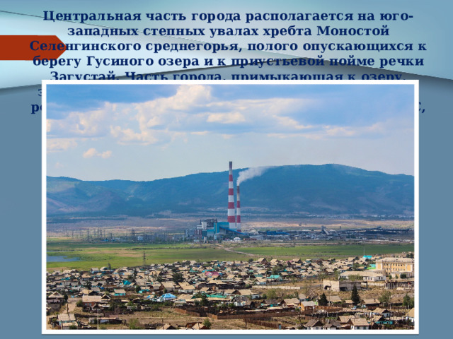 Центральная часть города располагается на юго-западных степных увалах хребта Моностой Селенгинского среднегорья, полого опускающихся к берегу Гусиного озера и к приустьевой пойме речки Загустай. Часть города, примыкающая к озеру, застроена в основном домами частного сектора, за речкой Загустай расположена Гусиноозёрская ГРЭС, станция Загустай и посёлок Заозёрный. 