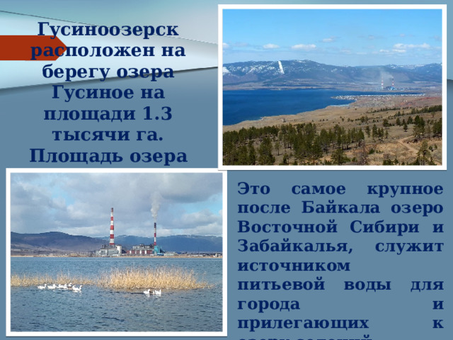 Гусиноозерск расположен на берегу озера Гусиное на площади 1.3 тысячи га. Площадь озера Гусиное составляет 163 км3, глубина до 28 м. Это самое крупное после Байкала озеро Восточной Сибири и Забайкалья, служит источником питьевой воды для города и прилегающих к озеру селений 