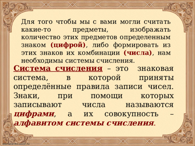 Для того чтобы мы с вами могли считать какие-то предметы, изображать количество этих предметов определенным знаком (цифрой) , либо формировать из этих знаков их комбинации (числа) ,  нам необходимы системы счисления. Система счисления  – это знаковая система, в которой приняты определённые правила записи чисел. Знаки, при помощи которых записывают числа называются цифрами , а их совокупность – алфавитом системы счисления .