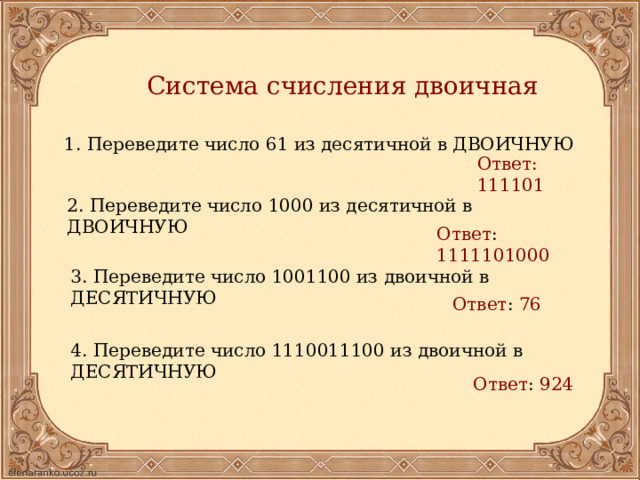 Система счисления двоичная 1. Переведите число 61 из десятичной в ДВОИЧНУЮ Ответ: 111101 2. Переведите число 1000 из десятичной в ДВОИЧНУЮ Ответ : 1111101000  3. Переведите число 1001100 из двоичной в ДЕСЯТИЧНУЮ Ответ : 76  4. Переведите число 1110011100 из двоичной в ДЕСЯТИЧНУЮ Ответ : 924