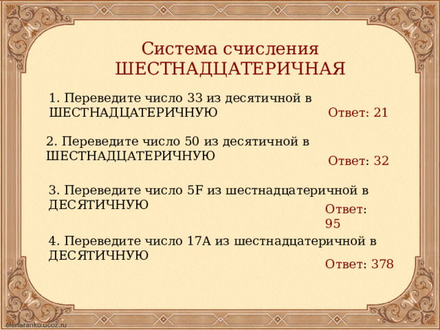 Система счисления ШЕСТНАДЦАТЕРИЧНАЯ 1. Переведите число 33 из десятичной в ШЕСТНАДЦАТЕРИЧНУЮ Ответ: 21 2. Переведите число 50 из десятичной в ШЕСТНАДЦАТЕРИЧНУЮ Ответ : 32  3. Переведите число 5F из шестнадцатеричной в ДЕСЯТИЧНУЮ Ответ : 95  4. Переведите число 17A из шестнадцатеричной в ДЕСЯТИЧНУЮ Ответ : 378