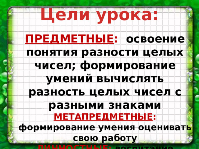 Цели урока:  ПРЕДМЕТНЫЕ : освоение понятия разности целых чисел; формирование умений вычислять разность целых чисел с разными знаками МЕТАПРЕДМЕТНЫЕ : формирование умения оценивать свою работу ЛИЧНОСТНЫЕ : воспитание самостоятельности и организованности