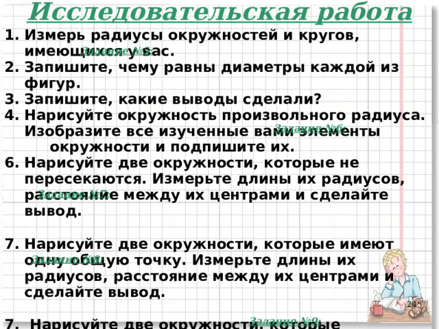 Исследовательская работа Измерь радиусы окружностей и кругов, имеющихся у вас. Запишите, чему равны диаметры каждой из фигур. Запишите, какие выводы сделали? Нарисуйте окружность произвольного радиуса. Изобразите все изученные вами элементы  окружности и подпишите их. Нарисуйте две окружности, которые не пересекаются. Измерьте длины их радиусов, расстояние между их центрами и сделайте вывод.  Нарисуйте две окружности, которые имеют одну общую точку. Измерьте длины их радиусов, расстояние между их центрами и сделайте вывод.  7. Нарисуйте две окружности, которые пересекаются в двух точках. Измерьте длины их радиусов, расстояние между их центрами и сделайте вывод.    Задание №5: Задание №6: Задание №7: Задание №8: 23 Задание №9: 23