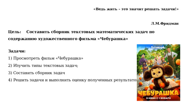 «Ведь жить – это значит решать задачи!»  Л.М.Фридман   Цель: Составить сборник текстовых математических задач по содержанию художественного фильма «Чебурашка»   Задачи: 1) Просмотреть фильм «Чебурашка» 2) Изучить типы текстовых задач; 3) Составить сборник задач 4) Решить задачи и выполнить оценку полученных результатов.