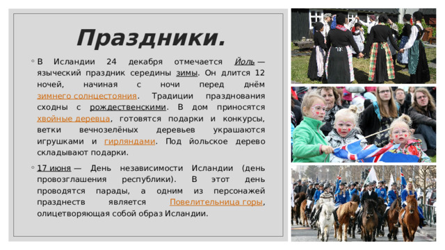 Праздники. В Исландии 24 декабря отмечается Йоль  — языческий праздник середины зимы . Он длится 12 ночей, начиная с ночи перед днём зимнего солнцестояния . Традиции празднования сходны с рождественскими . В дом приносятся хвойные деревца , готовятся подарки и конкурсы, ветки вечнозелёных деревьев украшаются игрушками и гирляндами . Под йольское дерево складывают подарки.  17 июня  — День независимости Исландии (день провозглашения республики). В этот день проводятся парады, а одним из персонажей празднеств является Повелительница горы , олицетворяющая собой образ Исландии. 